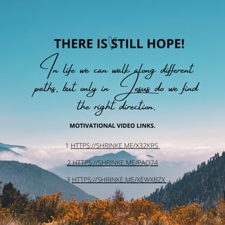 THERE IS STILL HOPE!
In life we ​
​
can walk along different
paths, but only in Jesus do we find
the right direction.
MOTIVATIONAL VIDEO LINKS.
1 HTTPS://SHRINKE.ME/X32KRS
2 HTTPS://SHRINKE.ME/PAQ74
3 HTTPS://SHRINKE.ME/XEWXBZX
 