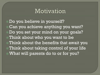  Do you believe in yourself?
 Can you achieve anything you want?
 Do you set your mind on your goals?
 Think about who you want to be
 Think about the benefits that await you
 Think about taking control of your life
 What will parents do to or for you?
 
