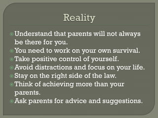  Understand   that parents will not always
  be there for you.
 You need to work on your own survival.
 Take positive control of yourself.
 Avoid distractions and focus on your life.
 Stay on the right side of the law.
 Think of achieving more than your
  parents.
 Ask parents for advice and suggestions.
 