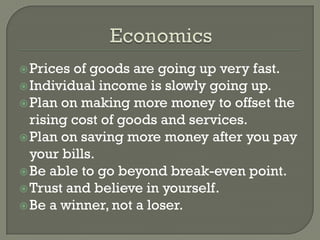  Prices of goods are going up very fast.
 Individual income is slowly going up.
 Plan on making more money to offset the
  rising cost of goods and services.
 Plan on saving more money after you pay
  your bills.
 Be able to go beyond break-even point.
 Trust and believe in yourself.
 Be a winner, not a loser.
 
