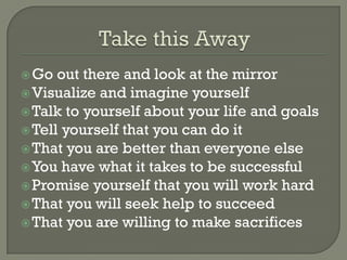  Go  out there and look at the mirror
 Visualize and imagine yourself
 Talk to yourself about your life and goals
 Tell yourself that you can do it
 That you are better than everyone else
 You have what it takes to be successful
 Promise yourself that you will work hard
 That you will seek help to succeed
 That you are willing to make sacrifices
 