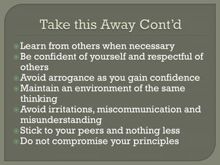  Learn  from others when necessary
 Be confident of yourself and respectful of
  others
 Avoid arrogance as you gain confidence
 Maintain an environment of the same
  thinking
 Avoid irritations, miscommunication and
  misunderstanding
 Stick to your peers and nothing less
 Do not compromise your principles
 