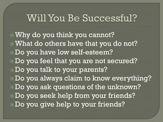  Why do you think you cannot?
 What do others have that you do not?
 Do you have low self-esteem?
 Do you feel that you are not secured?
 Do you talk to your parents?
 Do you always claim to know everything?
 Do you ask questions of the unknown?
 Do you seek help from your friends?
 Do you give help to your friends?
 