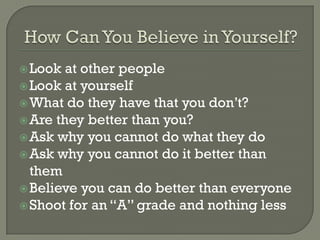  Look  at other people
 Look at yourself
 What do they have that you don’t?
 Are they better than you?
 Ask why you cannot do what they do
 Ask why you cannot do it better than
  them
 Believe you can do better than everyone
 Shoot for an “A” grade and nothing less
 