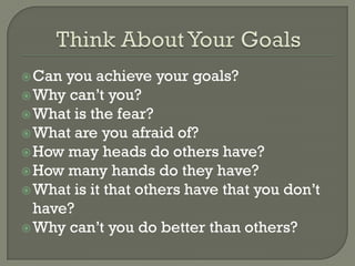  Can you achieve your goals?
 Why can’t you?
 What is the fear?
 What are you afraid of?
 How may heads do others have?
 How many hands do they have?
 What is it that others have that you don’t
  have?
 Why can’t you do better than others?
 