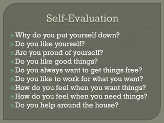  Why  do you put yourself down?
 Do you like yourself?
 Are you proud of yourself?
 Do you like good things?
 Do you always want to get things free?
 Do you like to work for what you want?
 How do you feel when you want things?
 How do you feel when you need things?
 Do you help around the house?
 