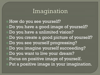  How  do you see yourself?
 Do you have a good image of yourself?
 Do you have a unlimited vision?
 Do you create a good picture of yourself?
 Do you see yourself progressing?
 Do you imagine yourself succeeding?
 Do you want to live your dream?
 Focus on positive image of yourself.
 Put a positive image in your imagination.
 