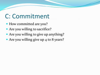 C: Commitment
 How committed are you?
 Are you willing to sacrifice?
 Are you willing to give up anything?
 Are you willing give up 4 to 8 years?
 
