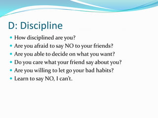 D: Discipline
 How disciplined are you?
 Are you afraid to say NO to your friends?
 Are you able to decide on what you want?
 Do you care what your friend say about you?
 Are you willing to let go your bad habits?
 Learn to say NO, I can’t.
 