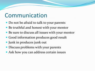 Communication
 Do not be afraid to talk to your parents
 Be truthful and honest with your mentor
 Be sure to discuss all issues with your mentor
 Good information produces good result
 Junk in produces junk out
 Discuss problems with your parents
 Ask how you can address certain issues
 