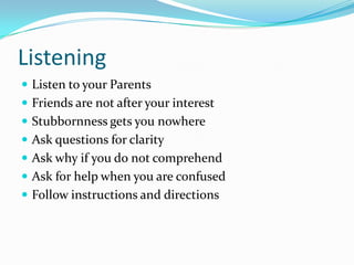 Listening
 Listen to your Parents
 Friends are not after your interest
 Stubbornness gets you nowhere
 Ask questions for clarity
 Ask why if you do not comprehend
 Ask for help when you are confused
 Follow instructions and directions
 