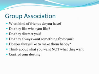 Group Association
 What kind of friends do you have?
 Do they like what you like?
 Do they distract you?
 Do they always want something from you?
 Do you always like to make them happy?
 Think about what you want NOT what they want
 Control your destiny
 