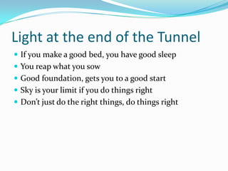 Light at the end of the Tunnel
 If you make a good bed, you have good sleep
 You reap what you sow
 Good foundation, gets you to a good start
 Sky is your limit if you do things right
 Don’t just do the right things, do things right
 