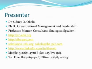 Presenter
 Dr. Sidney O. Okolo
 Ph.D., Organizational Management and Leadership
 Professor, Mentor, Consultant, Strategist, Speaker.
 http://vc-edu.org
 http://iba-pec.com
 sokolo@vc-edu.org, sokolo@iba-pec.com
 http://www.linkedin.com/in/ibaweb
 Mobile: 312/671-4721; E-fax: 425/671-1282
 Toll Free: 800/665-4016; Office: 708/832-2643
 