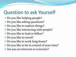 Question to ask Yourself
 Do you like helping people?
 Do you like asking questions?
 Do you like to explore things?
 Do you like interacting with people?
 Do you like to lead or follow?
 Do you like to travel?
 Do you like to work long hours?
 Do you like to be in control of your time?
 Are you an introvert or extrovert?
 