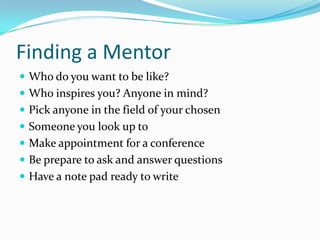 Finding a Mentor
 Who do you want to be like?
 Who inspires you? Anyone in mind?
 Pick anyone in the field of your chosen
 Someone you look up to
 Make appointment for a conference
 Be prepare to ask and answer questions
 Have a note pad ready to write
 