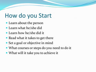 How do you Start
 Learn about the person
 Learn what he/she did
 Learn how he/she did it
 Read what it takes to get there
 Set a goal or objective in mind
 What courses or steps do you need to do it
 What will it take you to achieve it
 