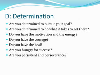 D: Determination
 Are you determined to pursue your goal?
 Are you determined to do what it takes to get there?
 Do you have the motivation and the energy?
 Do you have the courage?
 Do you have the zeal?
 Are you hungry for success?
 Are you persistent and perseverance?
 