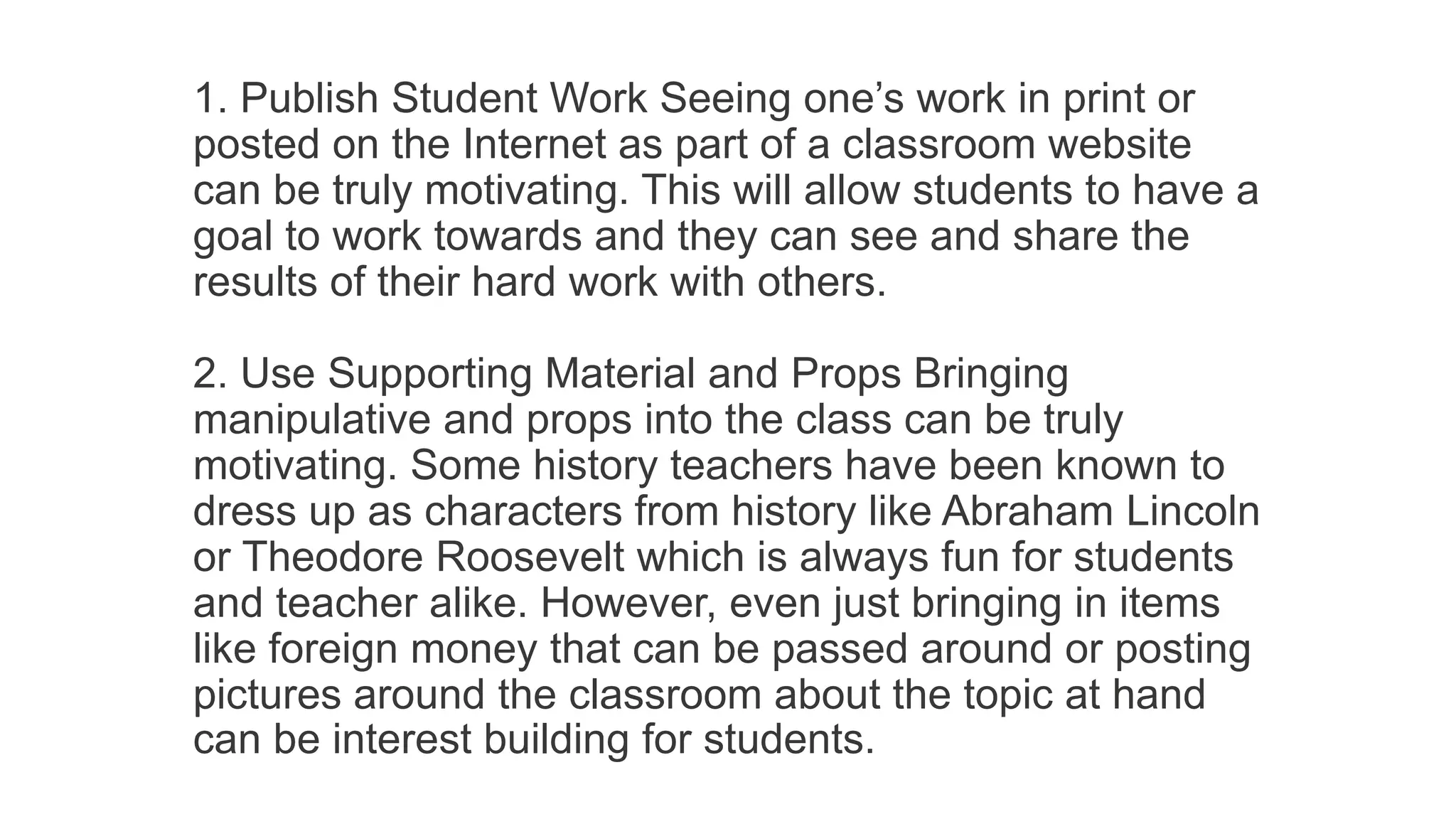 1. Publish Student Work Seeing one’s work in print or
posted on the Internet as part of a classroom website
can be truly motivating. This will allow students to have a
goal to work towards and they can see and share the
results of their hard work with others.
2. Use Supporting Material and Props Bringing
manipulative and props into the class can be truly
motivating. Some history teachers have been known to
dress up as characters from history like Abraham Lincoln
or Theodore Roosevelt which is always fun for students
and teacher alike. However, even just bringing in items
like foreign money that can be passed around or posting
pictures around the classroom about the topic at hand
can be interest building for students.
 