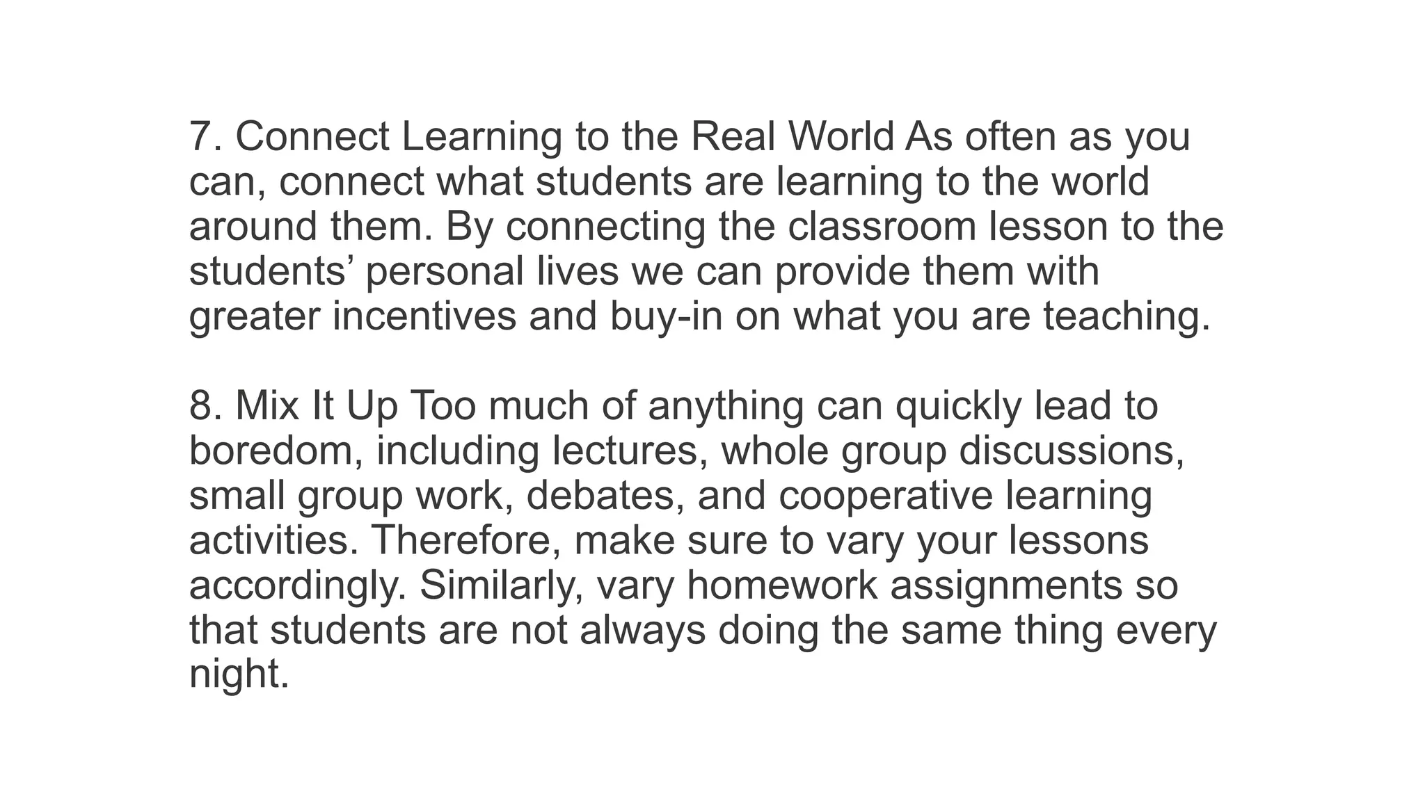 7. Connect Learning to the Real World As often as you
can, connect what students are learning to the world
around them. By connecting the classroom lesson to the
students’ personal lives we can provide them with
greater incentives and buy-in on what you are teaching.
8. Mix It Up Too much of anything can quickly lead to
boredom, including lectures, whole group discussions,
small group work, debates, and cooperative learning
activities. Therefore, make sure to vary your lessons
accordingly. Similarly, vary homework assignments so
that students are not always doing the same thing every
night.
 