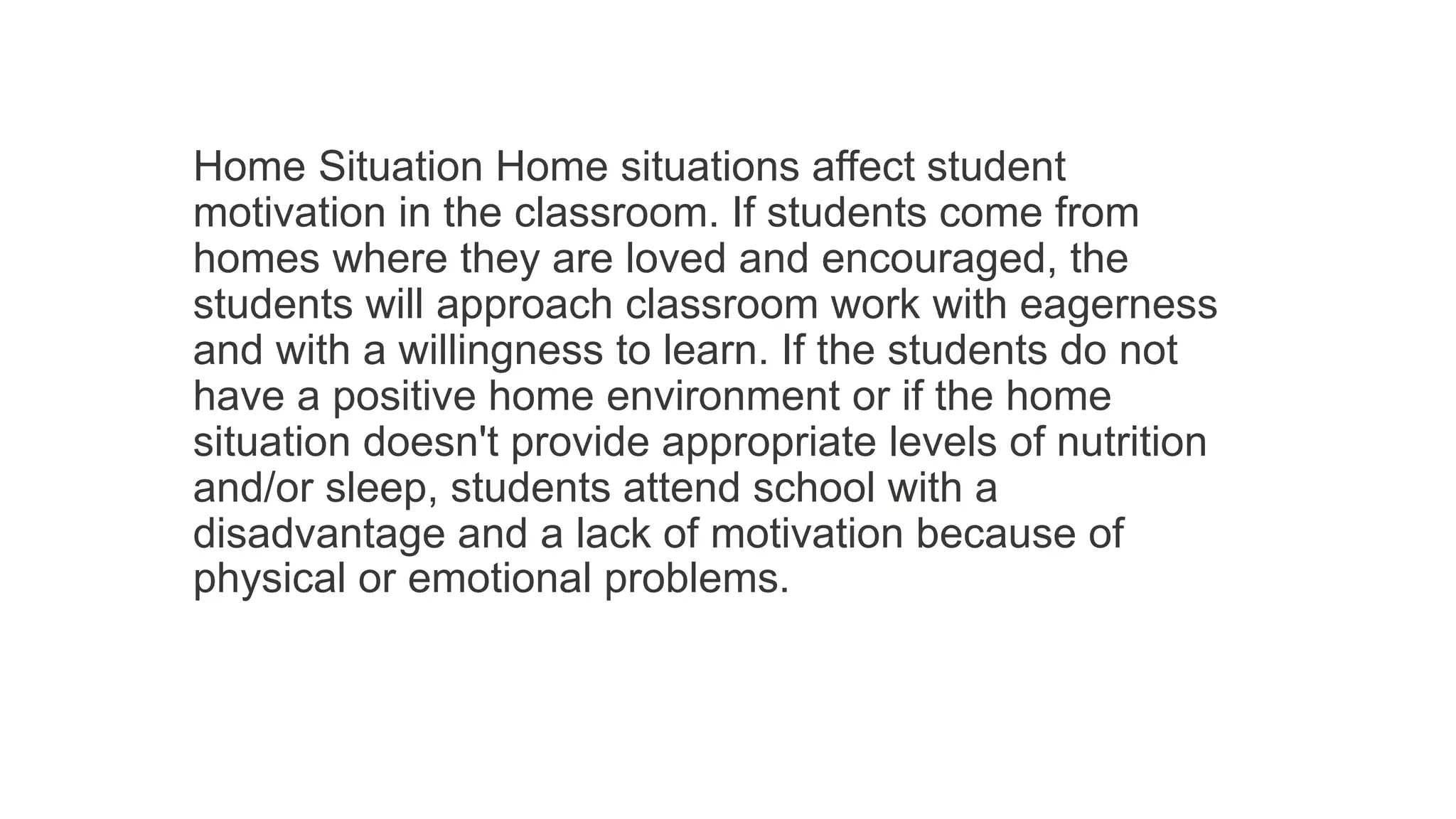 Home Situation Home situations affect student
motivation in the classroom. If students come from
homes where they are loved and encouraged, the
students will approach classroom work with eagerness
and with a willingness to learn. If the students do not
have a positive home environment or if the home
situation doesn't provide appropriate levels of nutrition
and/or sleep, students attend school with a
disadvantage and a lack of motivation because of
physical or emotional problems.
 