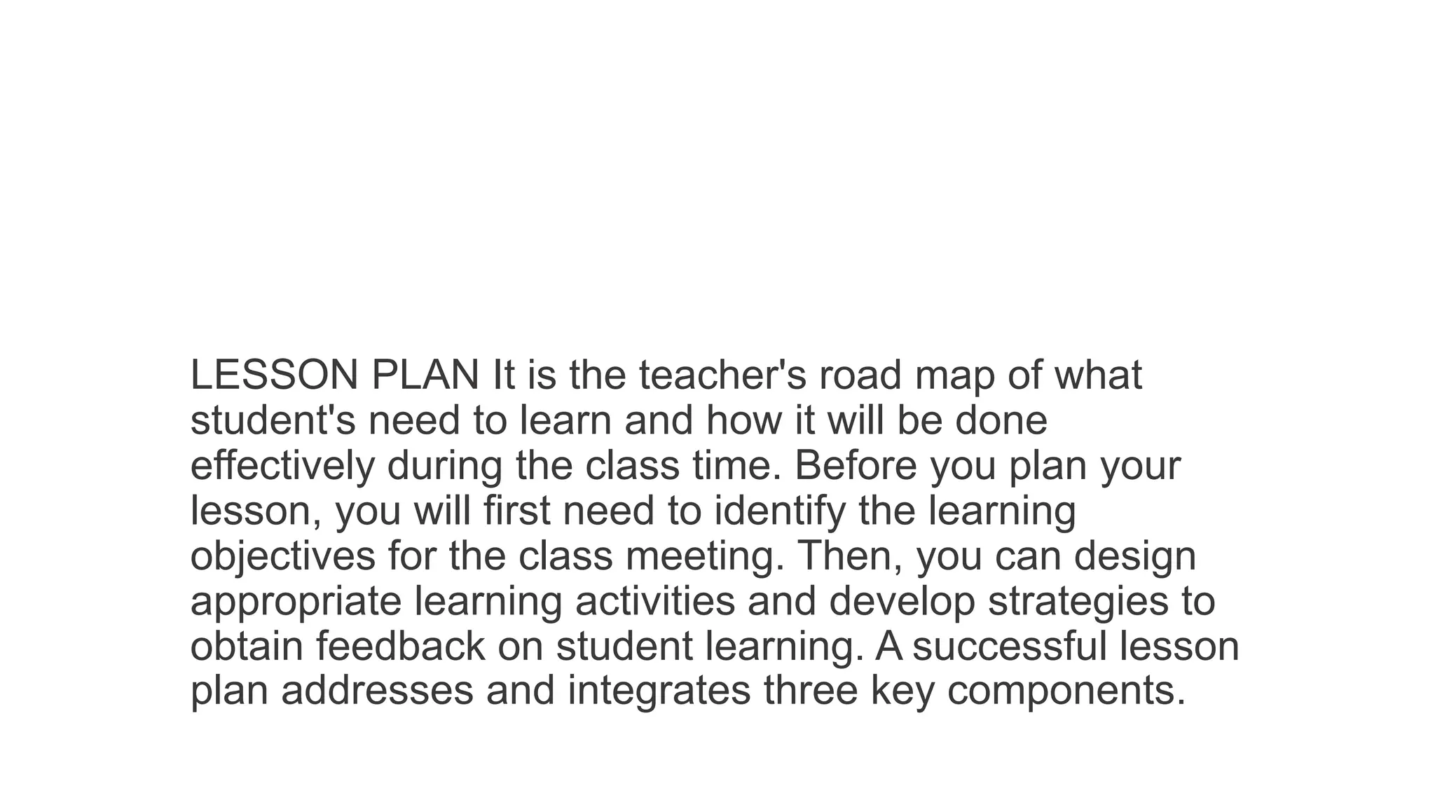 LESSON PLAN It is the teacher's road map of what
student's need to learn and how it will be done
effectively during the class time. Before you plan your
lesson, you will first need to identify the learning
objectives for the class meeting. Then, you can design
appropriate learning activities and develop strategies to
obtain feedback on student learning. A successful lesson
plan addresses and integrates three key components.
 