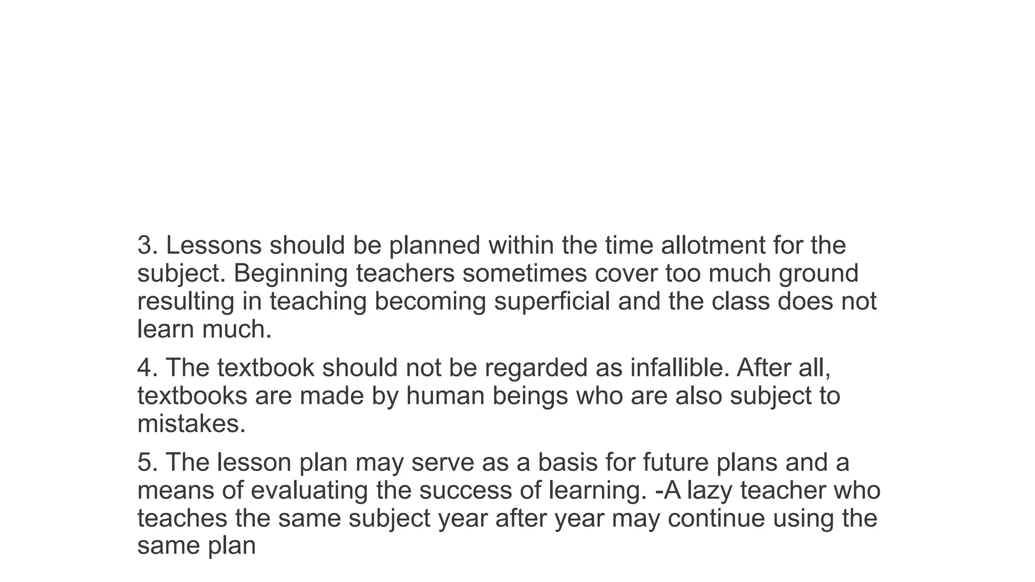 3. Lessons should be planned within the time allotment for the
subject. Beginning teachers sometimes cover too much ground
resulting in teaching becoming superficial and the class does not
learn much.
4. The textbook should not be regarded as infallible. After all,
textbooks are made by human beings who are also subject to
mistakes.
5. The lesson plan may serve as a basis for future plans and a
means of evaluating the success of learning. -A lazy teacher who
teaches the same subject year after year may continue using the
same plan
 