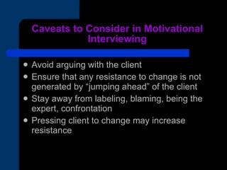 Caveats to Consider in Motivational Interviewing Avoid arguing with the client Ensure that any resistance to change is not generated by “jumping ahead” of the client Stay away from labeling, blaming, being the expert, confrontation Pressing client to change may increase resistance 