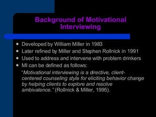 Background of Motivational Interviewing Developed by William Miller in 1983 Later refined by Miller and Stephen Rollnick in 1991 Used to address and intervene with problem drinkers MI can be defined as follows:  “ Motivational interviewing is a directive, client-centered counseling style for eliciting behavior change by helping clients to explore and resolve ambivalence.”  (Rollnick & Miller, 1995). 