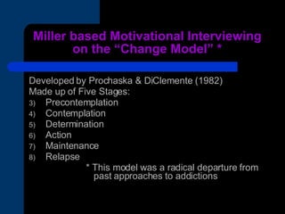 Miller based Motivational Interviewing on the “Change Model” * Developed by Prochaska & DiClemente (1982) Made up of Five Stages: Precontemplation  Contemplation Determination Action Maintenance Relapse * This model was a radical departure from    past approaches to addictions 