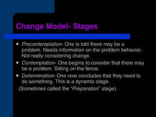 Change Model- Stages Precontemplation - One is told there may be a problem. Needs information on the problem behavior. Not really considering change. Contemplation - One begins to consider that there may be a problem. Sitting on the fence. Determination - One now concludes that they need to do something. This is a dynamic stage. (Sometimes called the “ Preparation ” stage) 