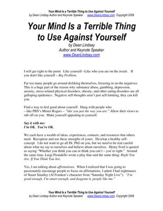 Your Mind Is a Terrible Thing to Use Against Yourself
   by Dean Lindsay Author and Keynote Speaker www.DeanLindsay.com Copyright 2009



  Your Mind Is a Terrible Thing
    to Use Against Yourself
                               by Dean Lindsay
                          Author and Keynote Speaker
                            www.DeanLindsay.com


I will get right to the point: Like yourself –Like who you are on the inside. If
you don't like yourself – Big Problem.

Far too many people go around disliking themselves, focusing in on the negatives.
This is a huge part of the reason why substance abuse, gambling, depression,
anxiety, stress-related physical disorders, obesity, and other eating disorders are all
galloping epidemics. Negative self-thoughts aren’t just self-limiting, they can kill
you.

Find a way to feel good about yourself. Hang with people who
– like PBS’s Mister Rogers – “like you just the way you are.” Allow their views to
rub off on you. Make yourself appealing to yourself.

Say it with me:
I’m OK. You’re OK.

We each have a wealth of ideas, experiences, contacts, and resources that others
need. Recognize and use these strengths of yours. Develop a healthy self-
concept. I do not want to go all Dr. Phil on you, but we need to be real careful
about what we say to ourselves and believe about ourselves. Henry Ford is quoted
as saying “Whether you think you can or think you can’t – you’re right.” Around
the same time, Luigi Pirandello wrote a play that said the same thing: Right You
Are, If You Think You Are.

Yes, I am talking about affirmations. When I realized that I was going to
passionately encourage people to focus on affirmations, I admit I had nightmares
of Stuart Smalley (Al Franken’s character from “Saturday Night Live”): “I’m
good enough, I’m smart enough, and doggone it, people like me.”


                  Your Mind Is a Terrible Thing to Use Against Yourself
   by Dean Lindsay Author and Keynote Speaker www.DeanLindsay.com Copyright 2009
 