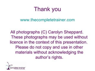 Thank you www.thecompletetrainer.com All photographs (C) Carolyn Sheppard.  These photographs may be used without licence in the context of this presentation.  Please do not copy and use in other materials without acknowledging the author’s rights. 