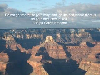 “ Do not go where the path may lead, go instead where there is no path and leave a trail.” - Ralph Waldo Emerson 