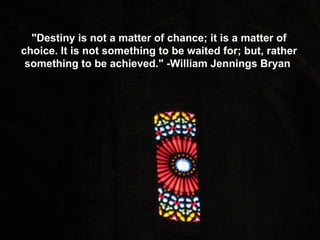 "Destiny is not a matter of chance; it is a matter of choice. It is not something to be waited for; but, rather something to be achieved." -William Jennings Bryan  