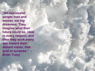 “ All successful people men and women are big dreamers. They imagine what their future could be, ideal in every respect, and then they work every day toward their distant vision, that goal or purpose.”  - Brian Tracy 