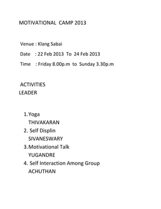 MOTIVATIONAL CAMP 2013


Venue : Klang Sabai
Date : 22 Feb 2013 To 24 Feb 2013
Time : Friday 8.00p.m to Sunday 3.30p.m


ACTIVITIES
LEADER


 1. Yoga
    THIVAKARAN
 2. Self Displin
    SIVANESWARY
 3. Motivational Talk
    YUGANDRE
 4. Self Interaction Among Group
    ACHUTHAN
 