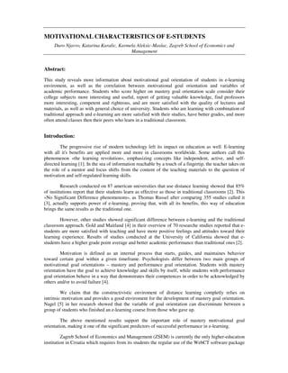 MOTIVATIONAL CHARACTERISTICS OF E-STUDENTS
Duro Njavro, Katarina Karalic, Karmela Aleksic-Maslac, Zagreb School of Economics and
Management
Abstract:
This study reveals more information about motivational goal orientation of students in e-learning
enviroment, as well as the correlation between motivational goal orientation and variables of
academic performance. Students who score higher on mastery goal orientation scale consider their
college subjects more interesting and useful, report of getting valuable knowledge, find professors
more interesting, competent and righteous, and are more satisfied with the quality of lectures and
materials, as well as with general choice of university. Students who are learning with combination of
traditional approach and e-learning are more satisfied with their studies, have better grades, and more
often attend classes then their peers who learn in a traditional classroom.
Introduction:
The progressive rise of modern technology left its impact on education as well. E-learning
with all it's benefits are applied more and more in classrooms worldwide. Some authors call this
phenomenon «the learning revolution», emphasizing concepts like independent, active, and self-
directed learning [1]. In the sea of information reachable by a touch of a fingertip, the teacher takes on
the role of a mentor and focus shifts from the content of the teaching materials to the question of
motivation and self-regulated learning skills.
Research conducted on 87 american universities that use distance learning showed that 85%
of institutions report that their students learn as effective as those in traditional classrooms [2]. This
«No Significant Difference phenomenom», as Thomas Russel after comparing 355 studies called it
[3], actually supports power of e-learning, proving that, with all its benefits, this way of education
brings the same results as the traditional one.
However, other studies showed significant difference between e-learning and the traditional
classroom approach. Gold and Maitland [4] in their overview of 70 researche studies reported that e-
students are more satisfied with teaching and have more positive feelings and attitudes toward their
learning experience. Results of studies conducted at the University of California showed that e-
students have a higher grade point average and better academic performance than traditional ones [2].
Motivation is defined as an internal process that starts, guides, and maintaines behavior
toward certain goal within a given timeframe. Psychologists differ between two main groups of
motivational goal orientations – mastery and performance goal orientation. Students with mastery
orientation have the goal to achieve knowledge and skills by itself, while students with performance
goal orientation behave in a way that demonstrates their competences in order to be acknowledged by
others and/or to avoid failure [4].
We claim that the constructivistic enviroment of distance learning completly relies on
intrinsic motivation and provides a good enviroment for the development of mastery goal orientation.
Nagel [5] in her research showed that the variable of goal orientation can discriminate between a
group of students who finished an e-learning course from those who gave up.
The above mentioned results support the important role of mastery motivational goal
orientation, making it one of the significant predictors of successful performance in e-learning.
Zagreb School of Economics and Management (ZSEM) is currently the only higher-education
institution in Croatia which requires from its students the regular use of the WebCT software package
 