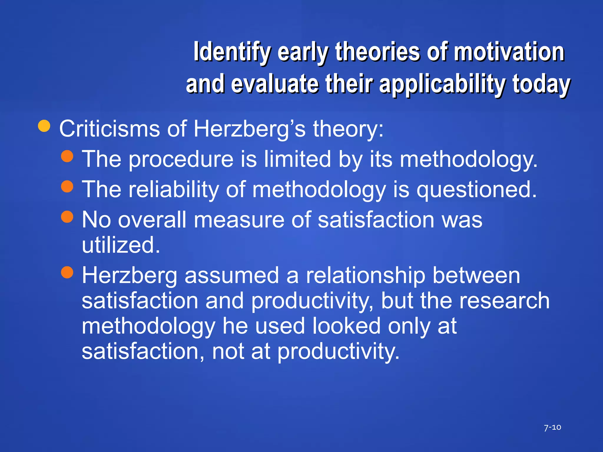 Identify early theories of motivationIdentify early theories of motivation
and evaluate their applicability todayand evaluate their applicability today
7-10
Criticisms of Herzberg’s theory:
The procedure is limited by its methodology.
The reliability of methodology is questioned.
No overall measure of satisfaction was
utilized.
Herzberg assumed a relationship between
satisfaction and productivity, but the research
methodology he used looked only at
satisfaction, not at productivity.
 