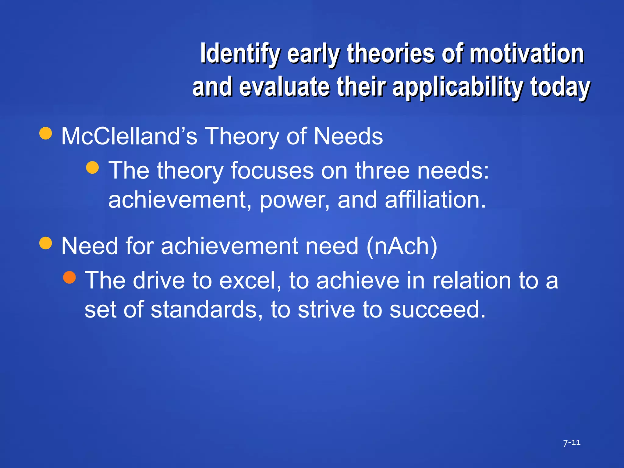 Identify early theories of motivationIdentify early theories of motivation
and evaluate their applicability todayand evaluate their applicability today
7-11
McClelland’s Theory of Needs
The theory focuses on three needs:
achievement, power, and affiliation.
Need for achievement need (nAch)
The drive to excel, to achieve in relation to a
set of standards, to strive to succeed.
 