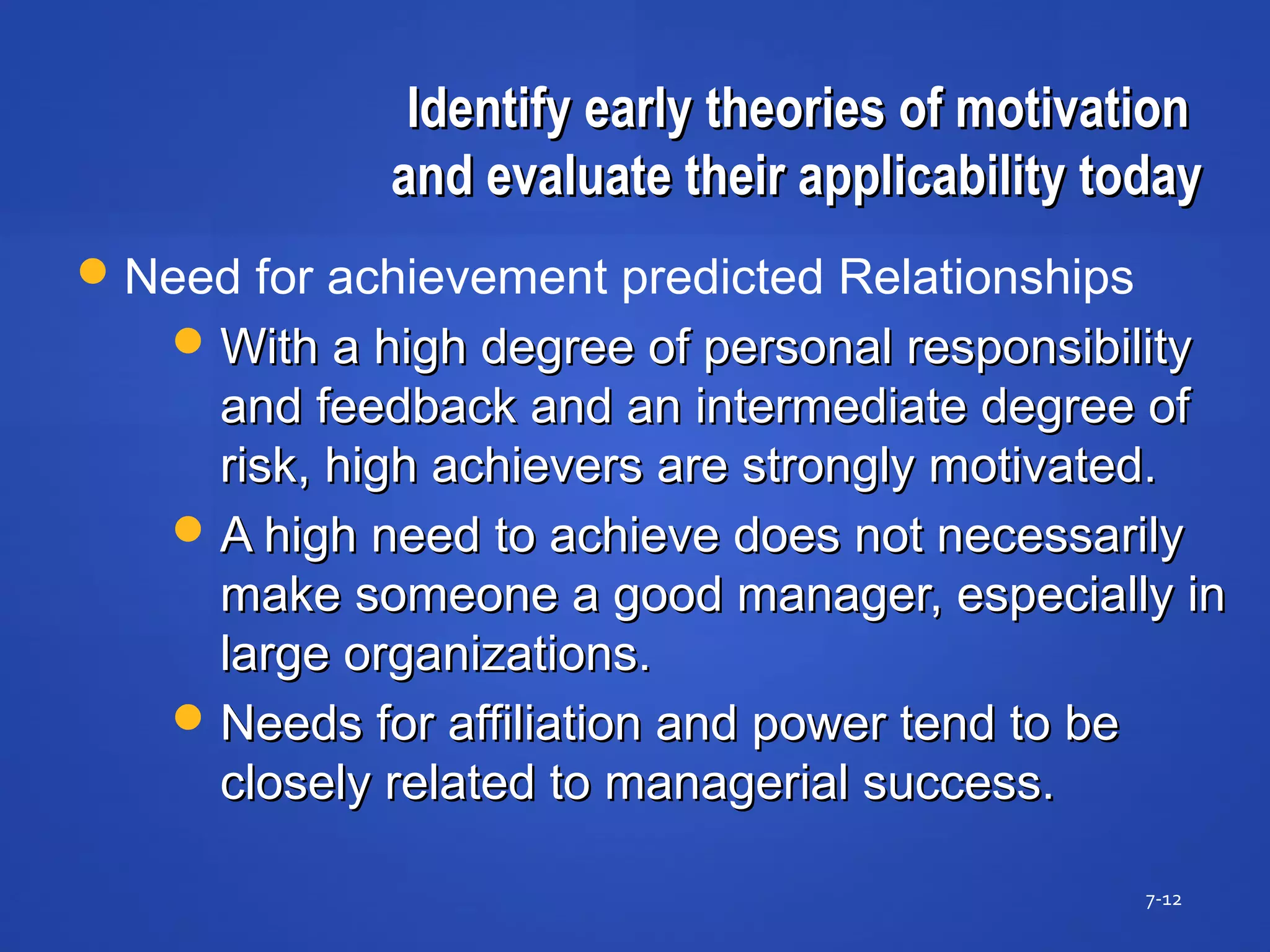 Identify early theories of motivationIdentify early theories of motivation
and evaluate their applicability todayand evaluate their applicability today
7-12
Need for achievement predicted Relationships
With a high degree of personal responsibilityWith a high degree of personal responsibility
and feedback and an intermediate degree ofand feedback and an intermediate degree of
risk, high achievers are strongly motivated.risk, high achievers are strongly motivated.
A high need to achieve does not necessarilyA high need to achieve does not necessarily
make someone a good manager, especially inmake someone a good manager, especially in
large organizations.large organizations.
Needs for affiliation and power tend to beNeeds for affiliation and power tend to be
closely related to managerial success.closely related to managerial success.
 