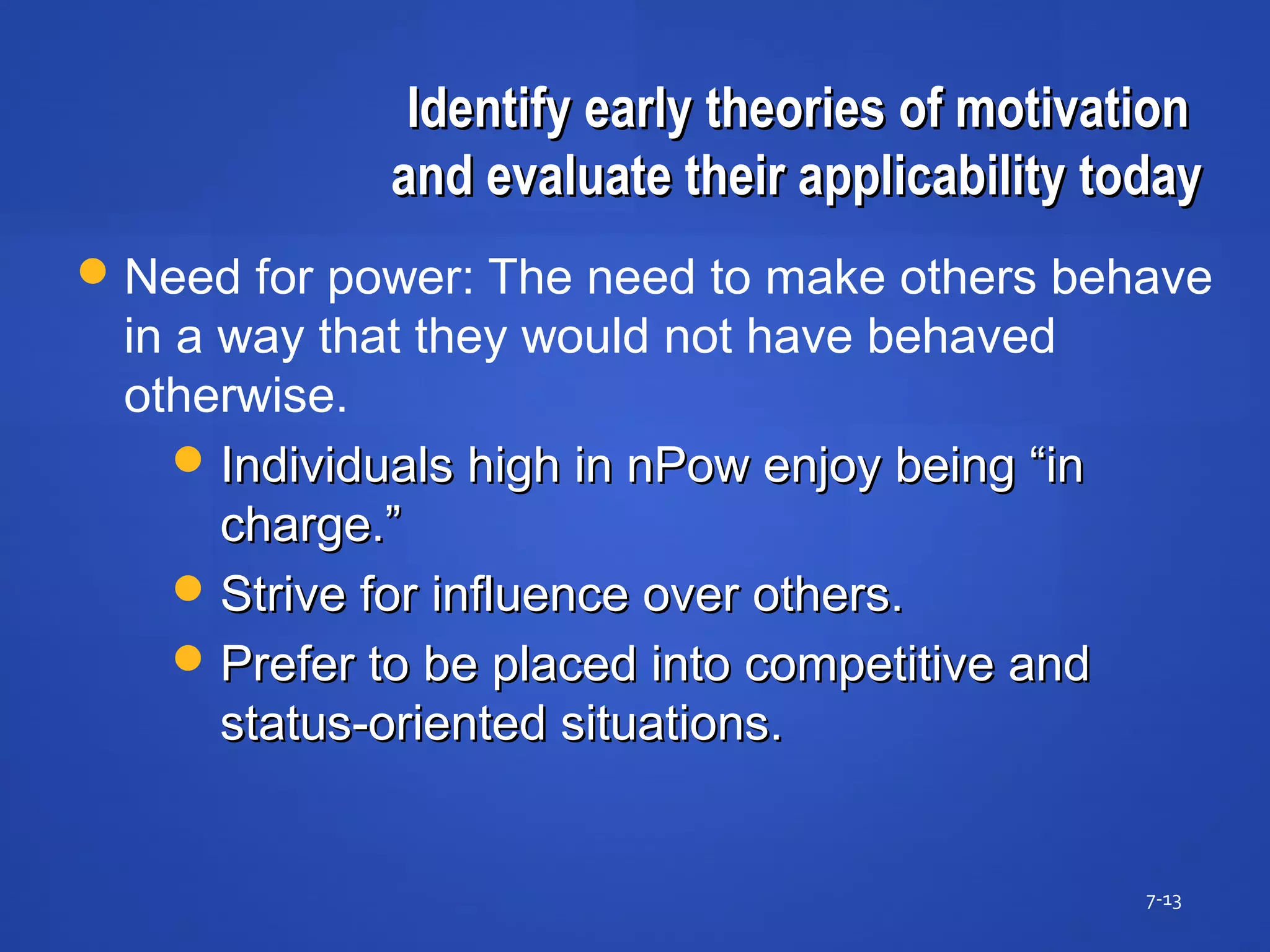 Identify early theories of motivationIdentify early theories of motivation
and evaluate their applicability todayand evaluate their applicability today
7-13
Need for power: The need to make others behave
in a way that they would not have behaved
otherwise.
Individuals high in nPow enjoy being “inIndividuals high in nPow enjoy being “in
charge.”charge.”
Strive for influence over others.Strive for influence over others.
Prefer to be placed into competitive andPrefer to be placed into competitive and
status-oriented situations.status-oriented situations.
 