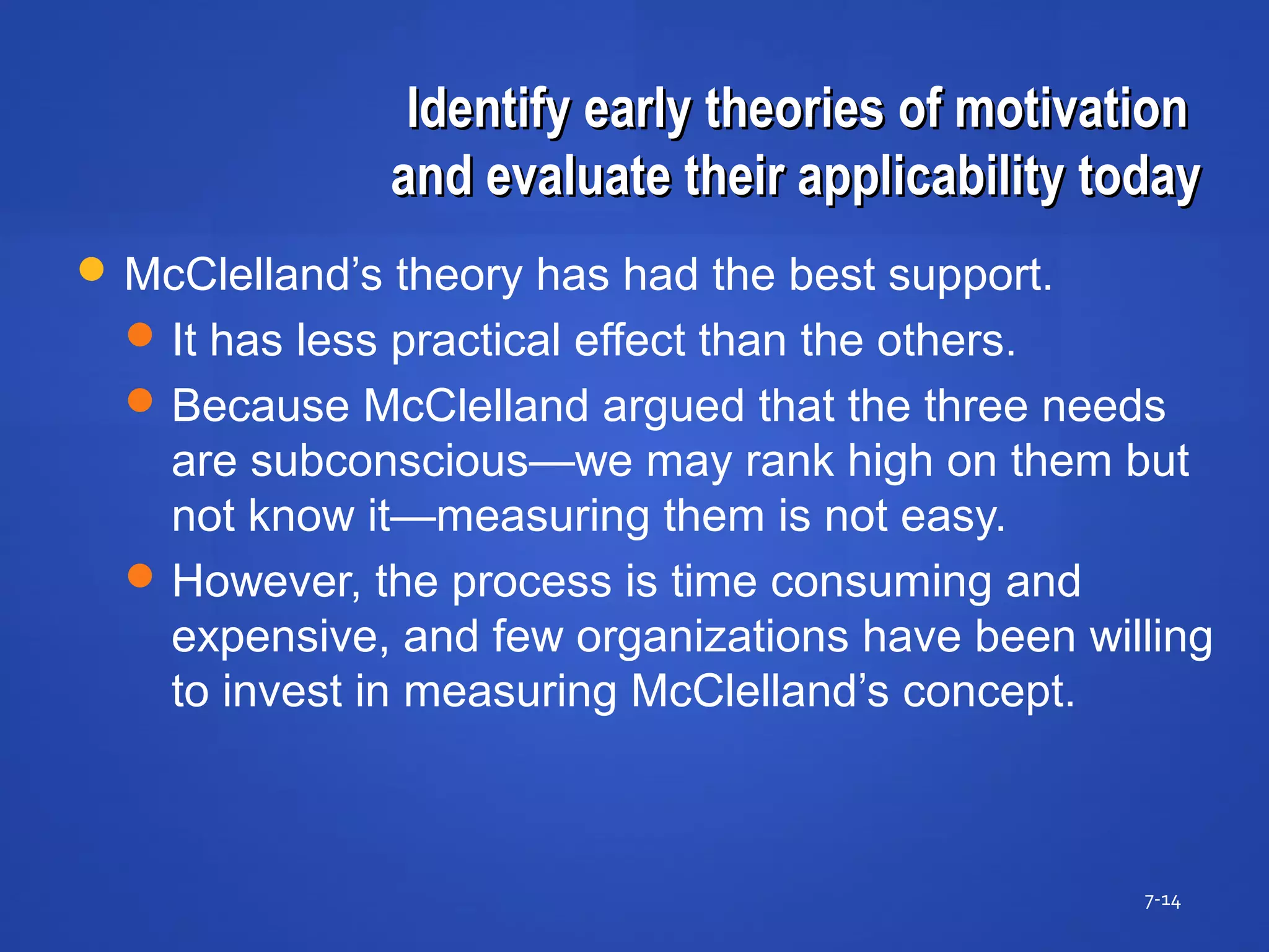 Identify early theories of motivationIdentify early theories of motivation
and evaluate their applicability todayand evaluate their applicability today
7-14
 McClelland’s theory has had the best support.
It has less practical effect than the others.
Because McClelland argued that the three needs
are subconscious—we may rank high on them but
not know it—measuring them is not easy.
However, the process is time consuming and
expensive, and few organizations have been willing
to invest in measuring McClelland’s concept.
 