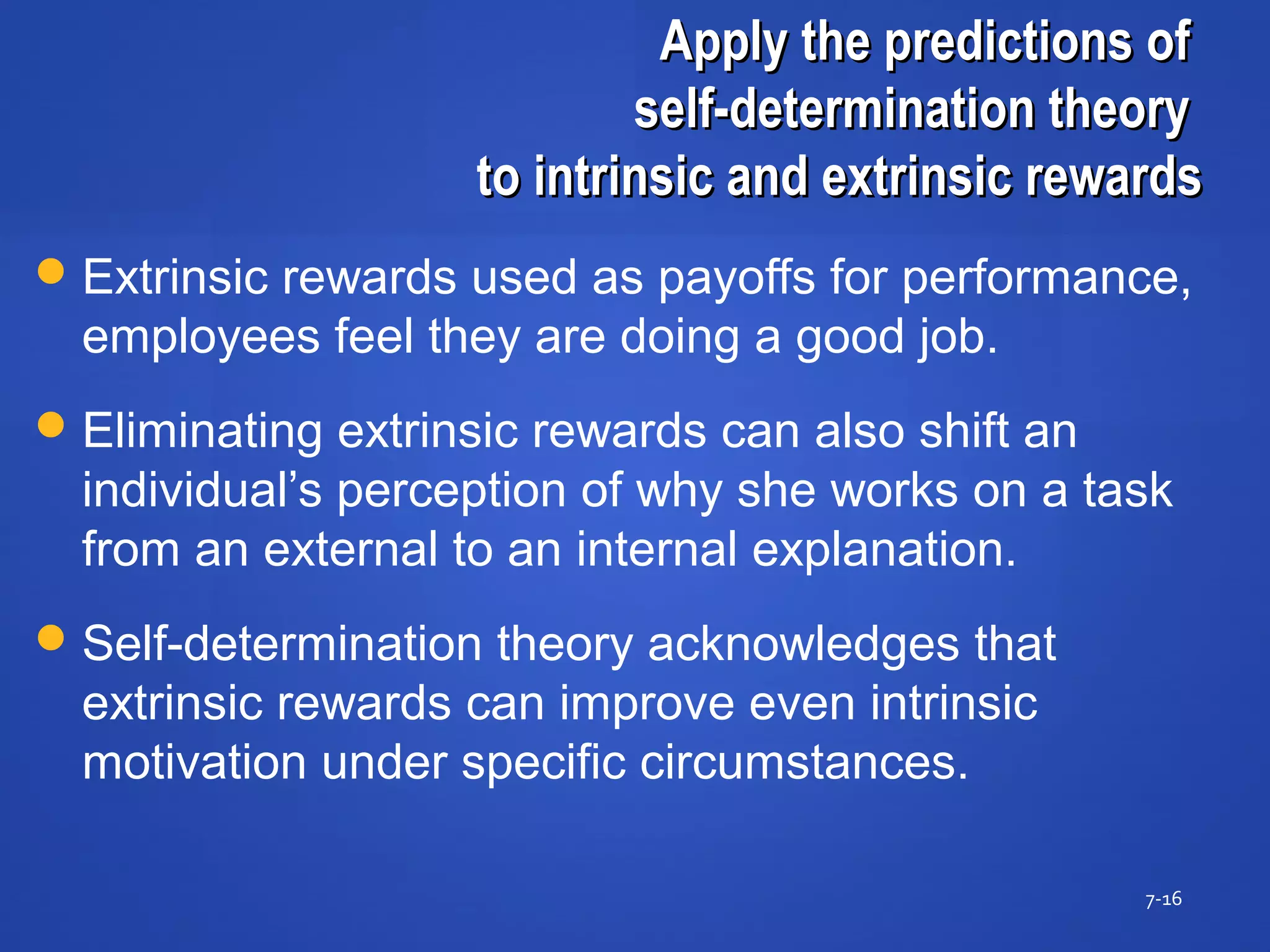 Apply the predictions ofApply the predictions of
self-determination theoryself-determination theory
to intrinsic and extrinsic rewardsto intrinsic and extrinsic rewards
7-16
Extrinsic rewards used as payoffs for performance,
employees feel they are doing a good job.
Eliminating extrinsic rewards can also shift an
individual’s perception of why she works on a task
from an external to an internal explanation.
Self-determination theory acknowledges that
extrinsic rewards can improve even intrinsic
motivation under specific circumstances.
 