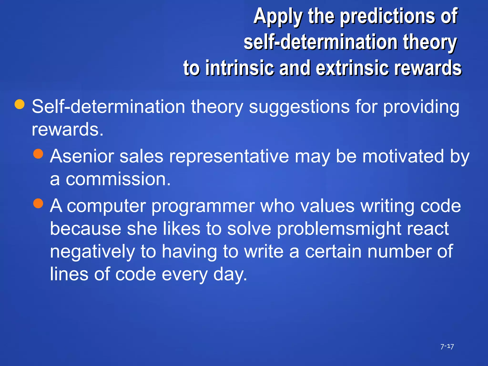 Apply the predictions ofApply the predictions of
self-determination theoryself-determination theory
to intrinsic and extrinsic rewardsto intrinsic and extrinsic rewards
7-17
Self-determination theory suggestions for providing
rewards.
Asenior sales representative may be motivated by
a commission.
A computer programmer who values writing code
because she likes to solve problemsmight react
negatively to having to write a certain number of
lines of code every day.
 