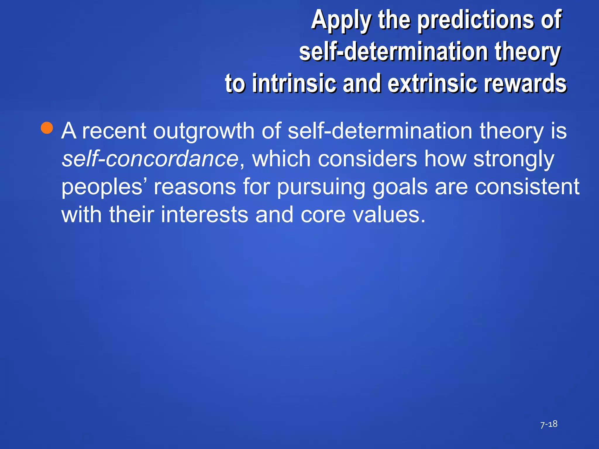 Apply the predictions ofApply the predictions of
self-determination theoryself-determination theory
to intrinsic and extrinsic rewardsto intrinsic and extrinsic rewards
7-18
A recent outgrowth of self-determination theory is
self-concordance, which considers how strongly
peoples’ reasons for pursuing goals are consistent
with their interests and core values.
 