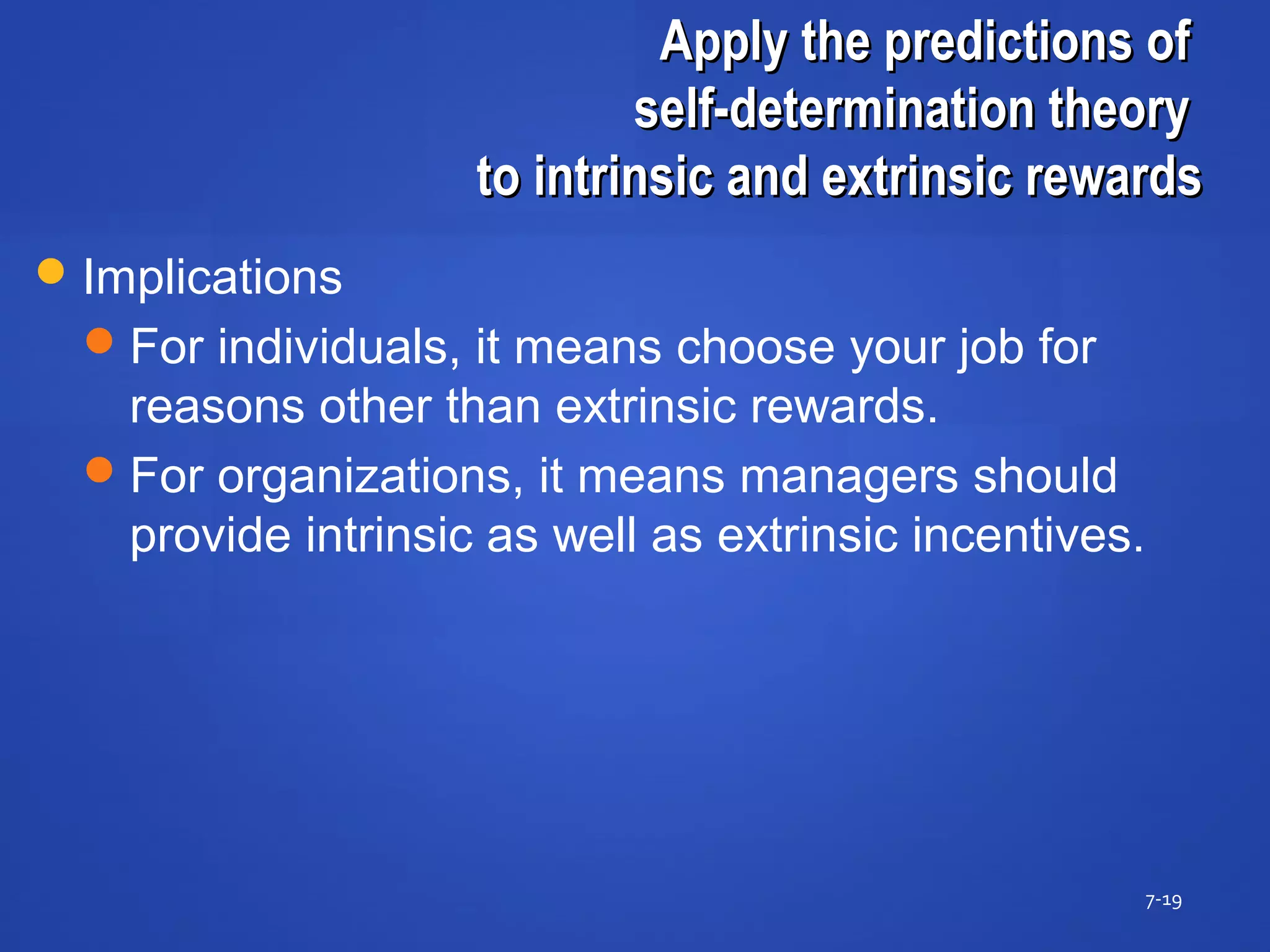 Apply the predictions ofApply the predictions of
self-determination theoryself-determination theory
to intrinsic and extrinsic rewardsto intrinsic and extrinsic rewards
7-19
Implications
For individuals, it means choose your job for
reasons other than extrinsic rewards.
For organizations, it means managers should
provide intrinsic as well as extrinsic incentives.
 