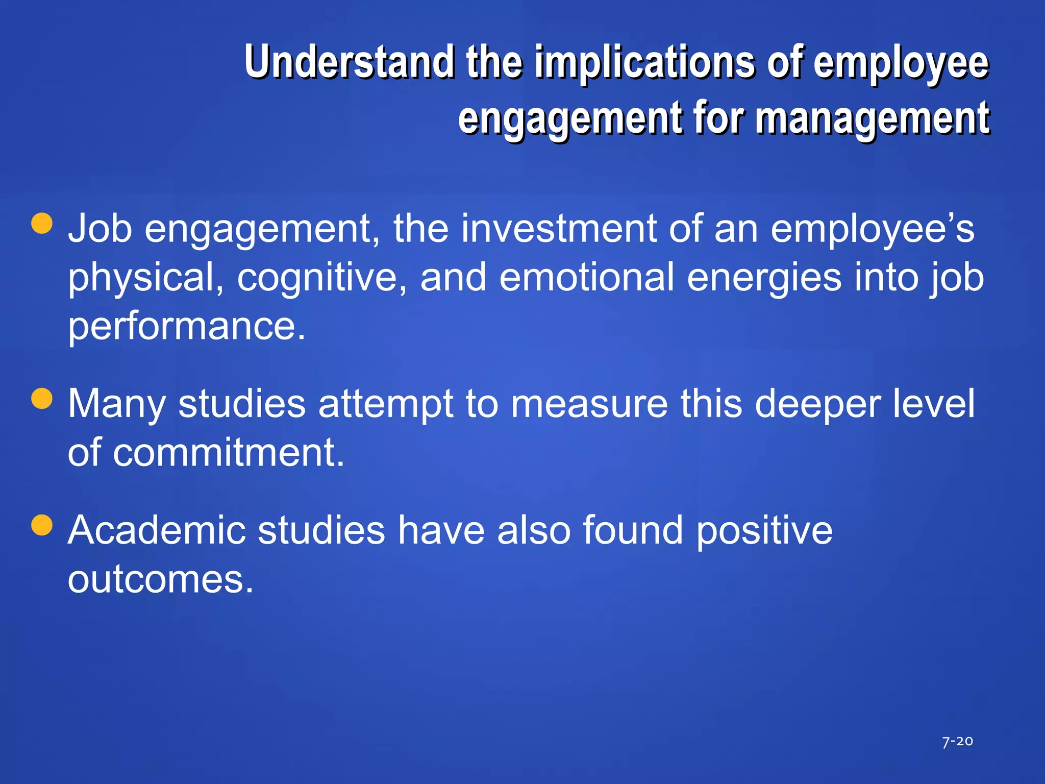 Understand the implications of employeeUnderstand the implications of employee
engagement for managementengagement for management
7-20
Job engagement, the investment of an employee’s
physical, cognitive, and emotional energies into job
performance.
Many studies attempt to measure this deeper level
of commitment.
Academic studies have also found positive
outcomes.
 