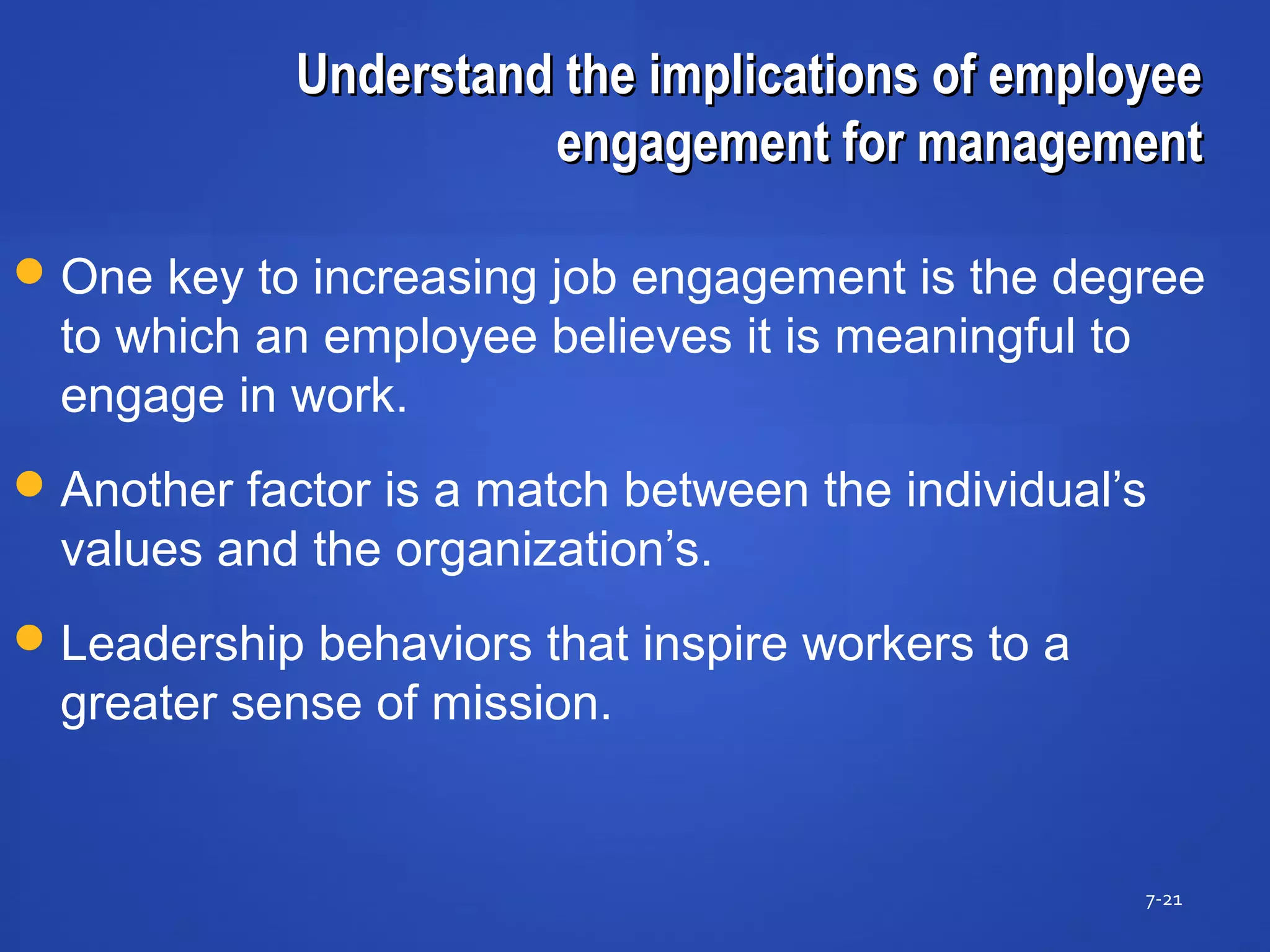 Understand the implications of employeeUnderstand the implications of employee
engagement for managementengagement for management
7-21
One key to increasing job engagement is the degree
to which an employee believes it is meaningful to
engage in work.
Another factor is a match between the individual’s
values and the organization’s.
Leadership behaviors that inspire workers to a
greater sense of mission.
 