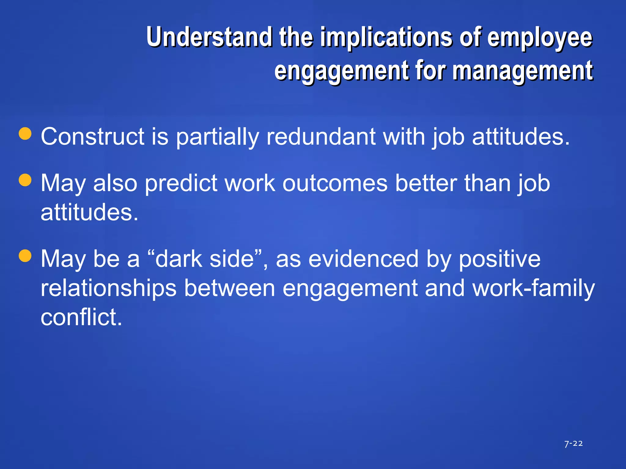 Understand the implications of employeeUnderstand the implications of employee
engagement for managementengagement for management
7-22
Construct is partially redundant with job attitudes.
May also predict work outcomes better than job
attitudes.
May be a “dark side”, as evidenced by positive
relationships between engagement and work-family
conflict.
 